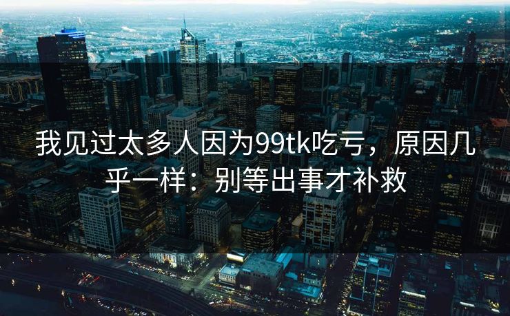 我见过太多人因为99tk吃亏，原因几乎一样：别等出事才补救
