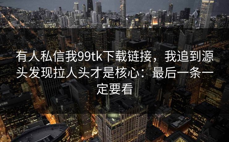有人私信我99tk下载链接，我追到源头发现拉人头才是核心：最后一条一定要看