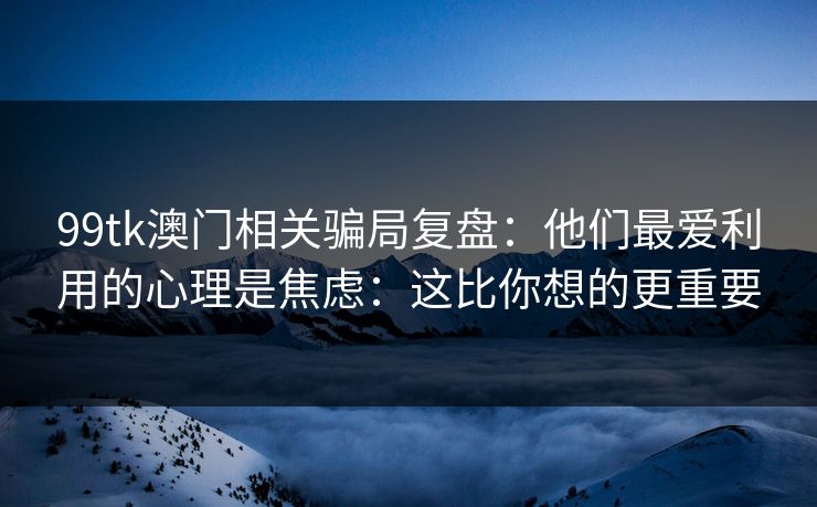 99tk澳门相关骗局复盘：他们最爱利用的心理是焦虑：这比你想的更重要