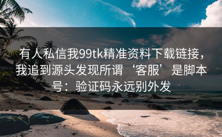 有人私信我99tk精准资料下载链接，我追到源头发现所谓‘客服’是脚本号：验证码永远别外发