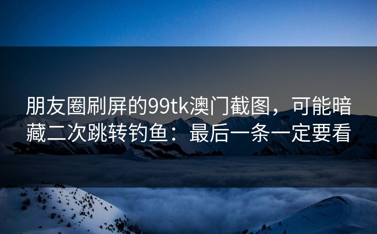朋友圈刷屏的99tk澳门截图，可能暗藏二次跳转钓鱼：最后一条一定要看