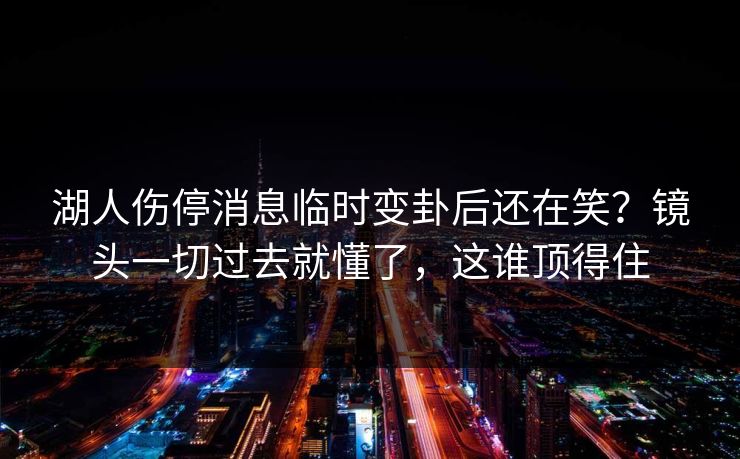 湖人伤停消息临时变卦后还在笑？镜头一切过去就懂了，这谁顶得住