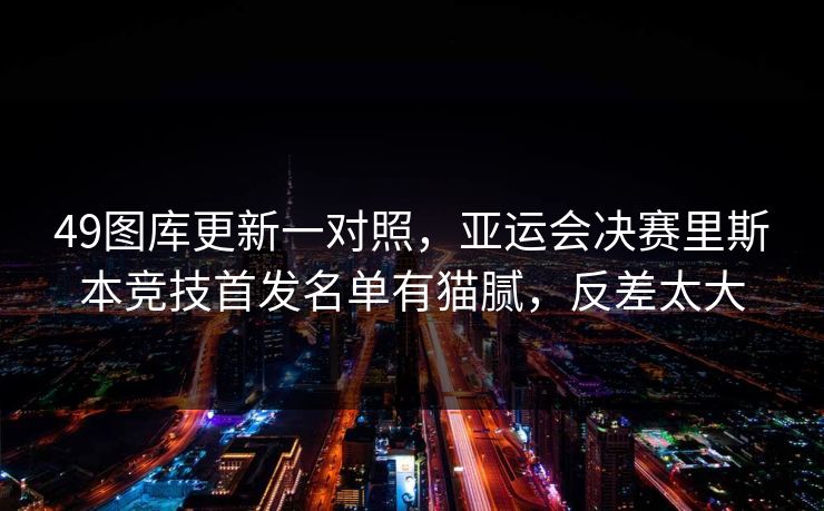 49图库更新一对照，亚运会决赛里斯本竞技首发名单有猫腻，反差太大