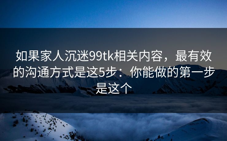 如果家人沉迷99tk相关内容，最有效的沟通方式是这5步：你能做的第一步是这个